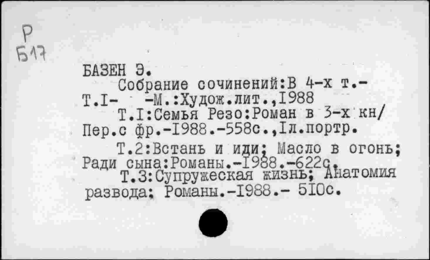 ﻿БАЗЕН Э.
Собрание сочинений:В 4-х т.-
Т.1-	-М.:Худож.лит.,1988
Т.1:Семья Резо:Роман в 3-х кн/ Пер.с фр.-1988.-558с.,1л.портр.
Т.2:Встань и иди: Масло в огонь; Ради сына:Романы.-1988.-б22с.
Т.З:Супружеская жизнь; Анатомия развода; Романы.-1988.- 510с.